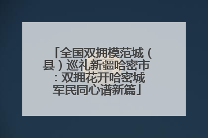 全国双拥模范城（县）巡礼新疆哈密市：双拥花开哈密城 军民同心谱新篇