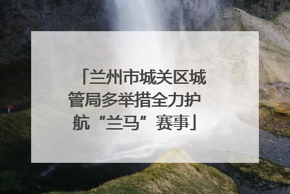 兰州市城关区城管局多举措全力护航“兰马”赛事