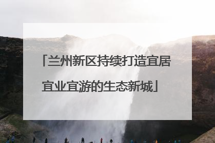 兰州新区持续打造宜居宜业宜游的生态新城