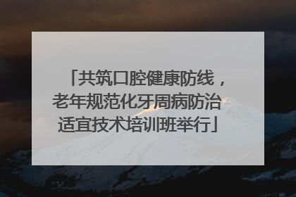 共筑口腔健康防线，老年规范化牙周病防治适宜技术培训班举行
