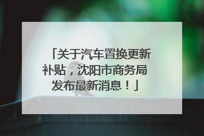 关于汽车置换更新补贴，沈阳市商务局发布最新消息！