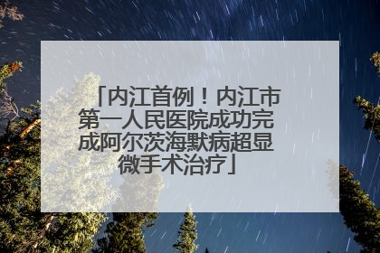 内江首例！内江市第一人民医院成功完成阿尔茨海默病超显微手术治疗