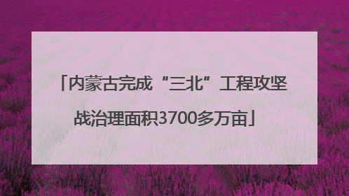 内蒙古完成“三北”工程攻坚战治理面积3700多万亩