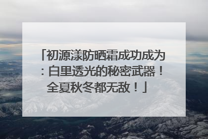 初源漾防晒霜成功成为：白里透光的秘密武器！全夏秋冬都无敌！