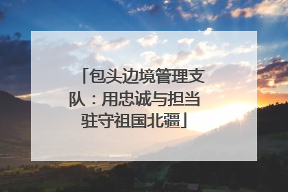 包头边境管理支队：用忠诚与担当驻守祖国北疆