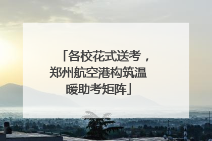 各校花式送考，郑州航空港构筑温暖助考矩阵