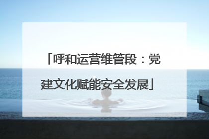 呼和运营维管段：党建文化赋能安全发展