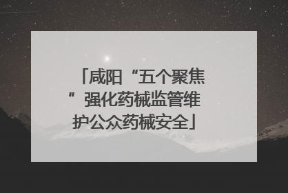 咸阳“五个聚焦”强化药械监管维护公众药械安全