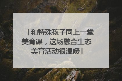 和特殊孩子同上一堂美育课，这场融合生态美育活动很温暖