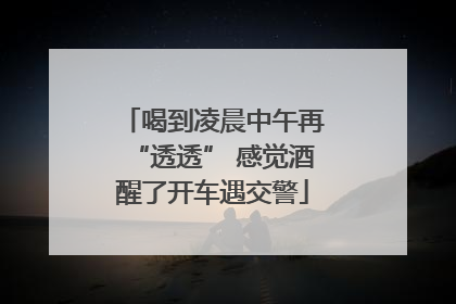 喝到凌晨中午再“透透” 感觉酒醒了开车遇交警