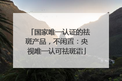 国家唯一认证的祛斑产品，不闲置：央视唯一认可祛斑霜