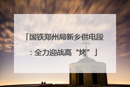 国铁郑州局新乡供电段：全力迎战高“烤”