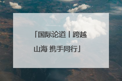 国际论道丨跨越山海 携手同行
