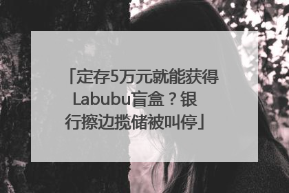 定存5万元就能获得Labubu盲盒？银行擦边揽储被叫停