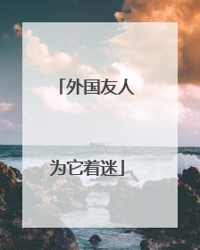 外国友人为它着迷