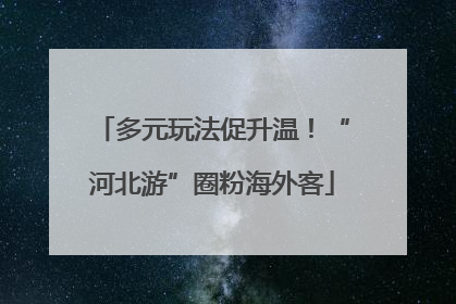 多元玩法促升温！“河北游”圈粉海外客