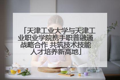 天津工业大学与天津工业职业学院携手职普融通战略合作 共筑技术技能人才培养新高地