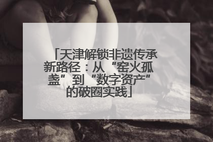 天津解锁非遗传承新路径：从“窑火孤盏”到“数字资产”的破圈实践
