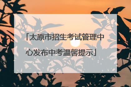 太原市招生考试管理中心发布中考温馨提示