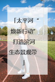 太平河“焕新行动” 打造滨河生态景观带