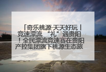奇乐桃源·天天好玩丨竞速漂流 “礼”遇贵阳！全民漂流竞速赛在贵阳产控集团旗下桃源生态旅游度假区举行
