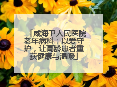 威海卫人民医院老年病科：以爱守护，让高龄患者重获健康与温暖