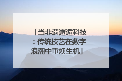 当非遗邂逅科技：传统技艺在数字浪潮中重焕生机