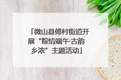 微山县傅村街道开展“粽情端午·古韵乡浓”主题活动