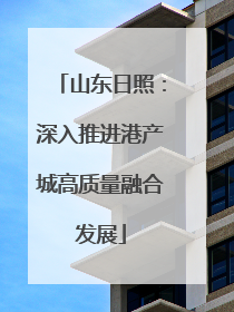 山东日照：深入推进港产城高质量融合发展