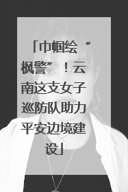 巾帼绘“枫警”！云南这支女子巡防队助力平安边境建设