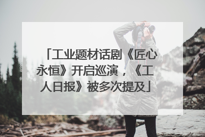 工业题材话剧《匠心永恒》开启巡演，《工人日报》被多次提及