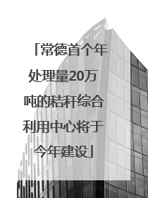 常德首个年处理量20万吨的秸秆综合利用中心将于今年建设