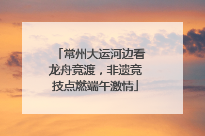 常州大运河边看龙舟竞渡，非遗竞技点燃端午激情