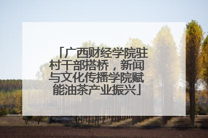 广西财经学院驻村干部搭桥，新闻与文化传播学院赋能油茶产业振兴