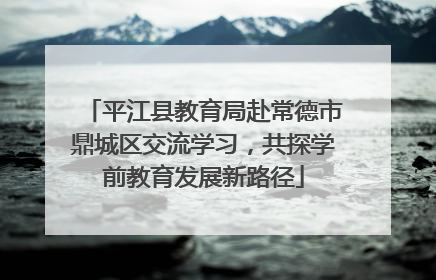 平江县教育局赴常德市鼎城区交流学习，共探学前教育发展新路径