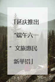 延庆推出“端午六一”文旅惠民新举措