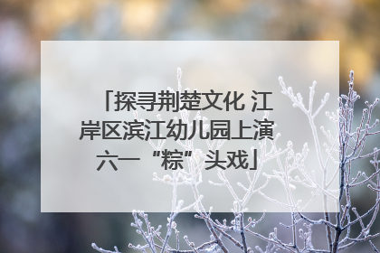 探寻荆楚文化 江岸区滨江幼儿园上演六一“粽”头戏