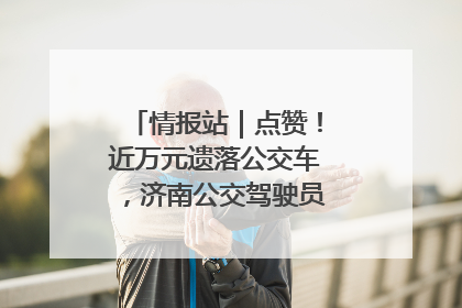 情报站｜点赞！近万元遗落公交车，济南公交驾驶员乘客接力还失主