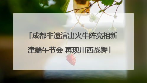 成都非遗演出火牛阵亮相新津端午节会 再现川西战舞