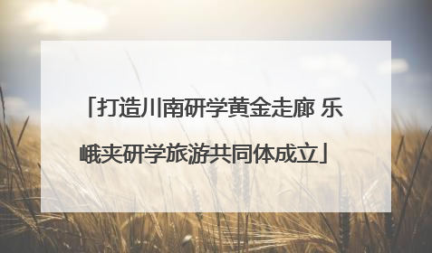 打造川南研学黄金走廊 乐峨夹研学旅游共同体成立