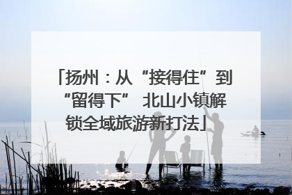 扬州：从“接得住”到“留得下” 北山小镇解锁全域旅游新打法