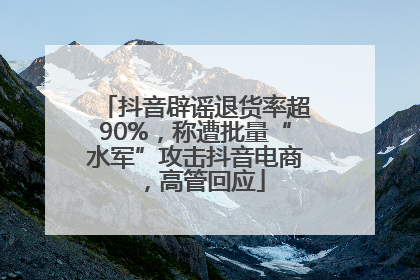 抖音辟谣退货率超90%，称遭批量“水军”攻击抖音电商，高管回应
