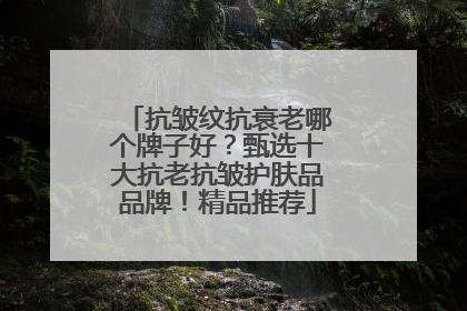 抗皱纹抗衰老哪个牌子好？甄选十大抗老抗皱护肤品品牌！精品推荐