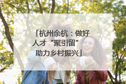 杭州余杭：做好人才“聚引留” 助力乡村振兴