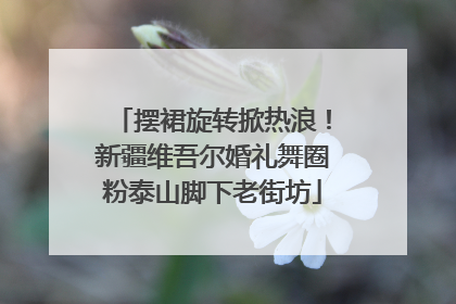 摆裙旋转掀热浪！新疆维吾尔婚礼舞圈粉泰山脚下老街坊