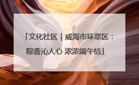文化社区｜威海市环翠区：粽香沁人心 浓浓端午情
