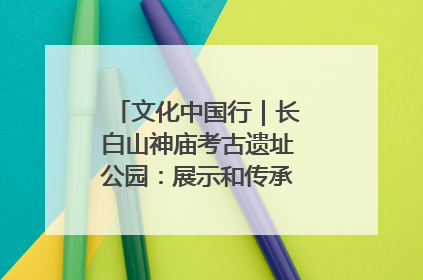 文化中国行｜长白山神庙考古遗址公园：展示和传承多民族文化交融