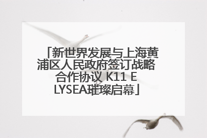 新世界发展与上海黄浦区人民政府签订战略合作协议 K11 ELYSEA璀璨启幕