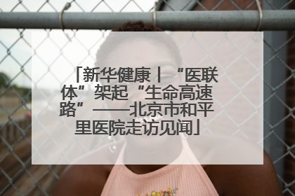 新华健康丨“医联体”架起“生命高速路”——北京市和平里医院走访见闻