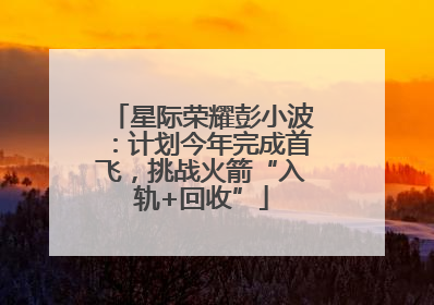 星际荣耀彭小波：计划今年完成首飞，挑战火箭“入轨+回收”